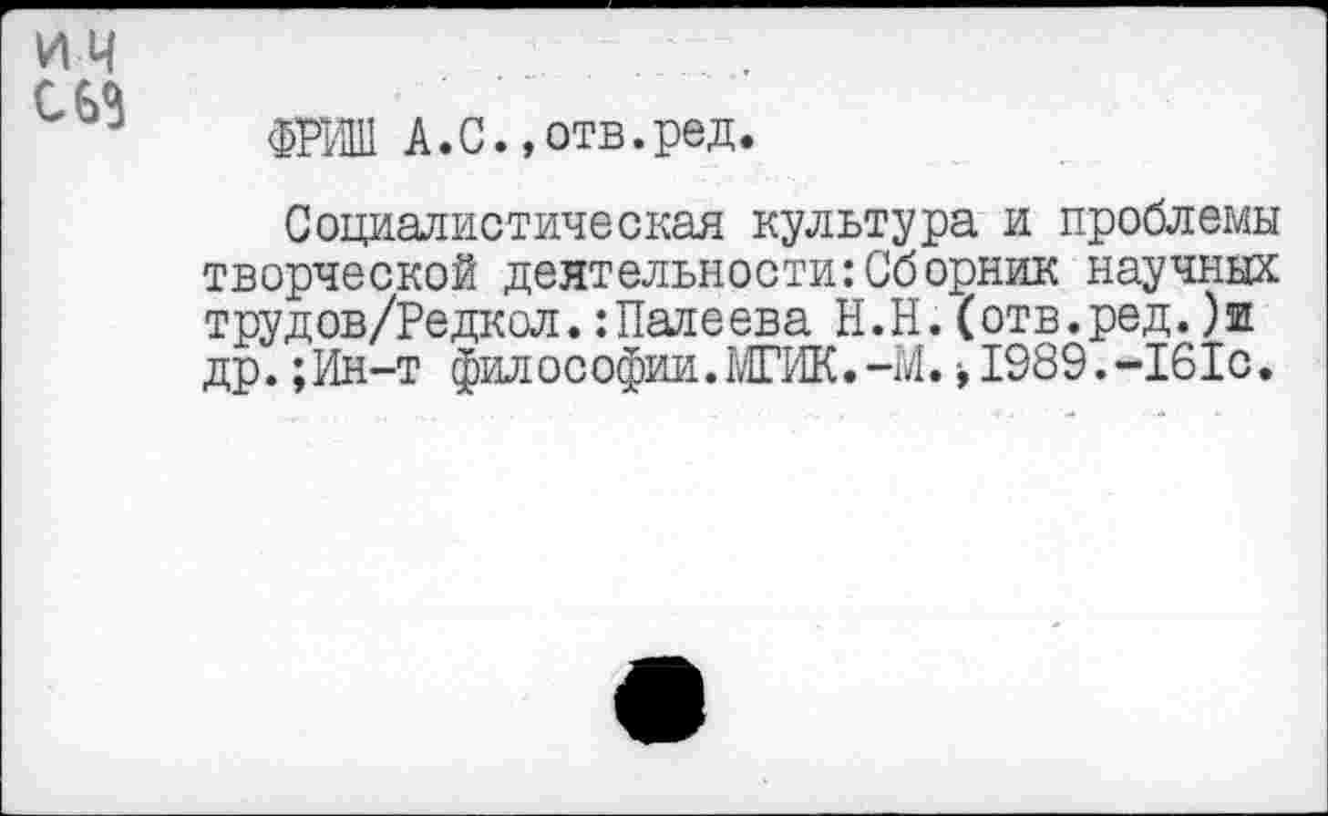 ﻿ИМ
С 63
ФРИШ А.С.»отв.ред.
Социалистическая культура и проблемы творческой деятельности:Сборник научных трудов/Редкол.:Палеева Н.Н.(отв.ред.)ш др.;Ин-т философии.МГИК.-М. >1989.~161с.